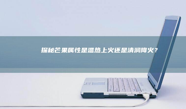 探秘芒果属性：是温热上火还是清润降火？